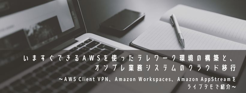  いますぐできるAWSを使ったテレワーク環境の構築と、オンプレ業務システムのクラウド移行 ～AWS Client VPN、Amazon Workspaces、Amazon AppStreamをライブデモで紹介～