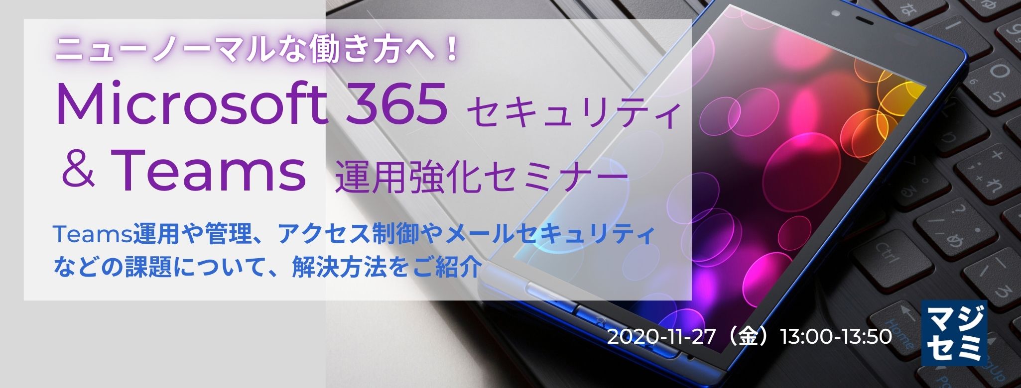  ニューノーマルな働き方へ！Microsoft 365セキュリティ＆Teams運用強化セミナー Teams運用や管理、アクセス制御やメールセキュリティなどの課題について、解決方法をご紹介