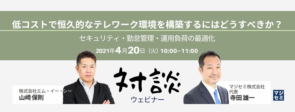  【対談ウェビナー】低コストで恒久的なテレワーク環境を構築するにはどうすべきか？  〜セキュリティ・勤怠管理・運用負荷の最適化（MEC山崎×マジセミ寺田）