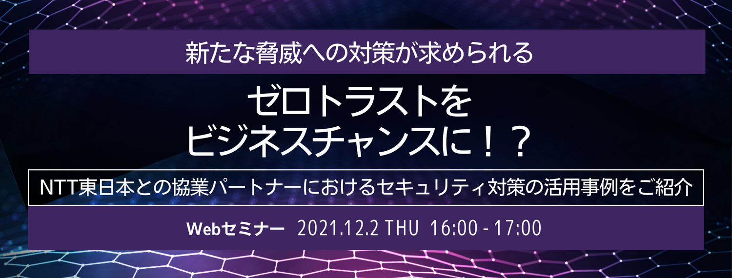  新たな脅威への対策が求められる「ゼロトラスト」をビジネスチャンスに！？ ～NTT東日本との協業パートナーにおけるセキュリティ対策の活用事例をご紹介～