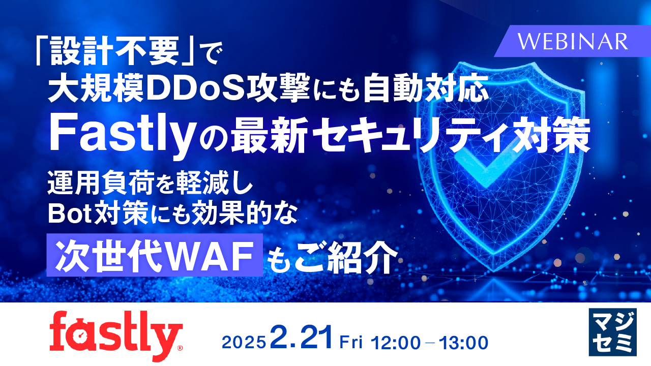 「設計不要」で大規模DDoS攻撃にも自動対応：Fastlyの最新セキュリティ対策 ～運用負荷を軽減し、Bot対策にも効果的な「次世代WAF」もご紹介～